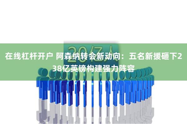 在线杠杆开户 阿森纳转会新动向：五名新援砸下238亿英镑构建强力阵容