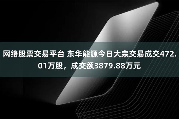 网络股票交易平台 东华能源今日大宗交易成交472.01万股，成交额3879.88万元