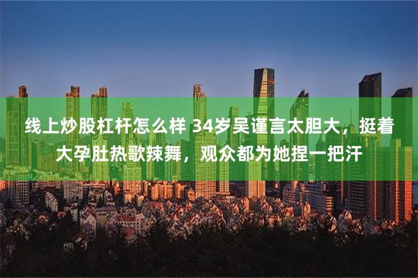 线上炒股杠杆怎么样 34岁吴谨言太胆大，挺着大孕肚热歌辣舞，观众都为她捏一把汗