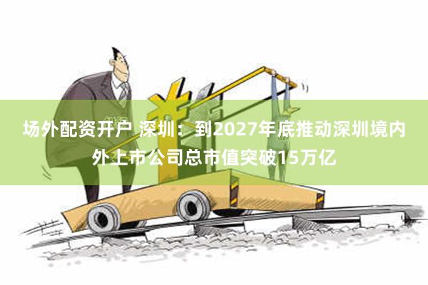 场外配资开户 深圳：到2027年底推动深圳境内外上市公司总市值突破15万亿