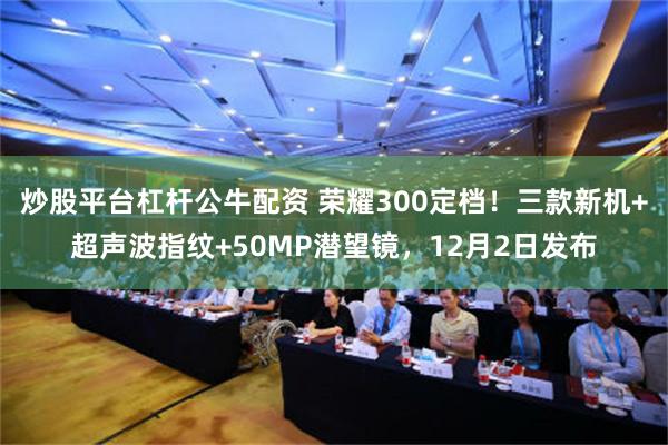 炒股平台杠杆公牛配资 荣耀300定档！三款新机+超声波指纹+50MP潜望镜，12月2日发布