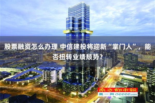 股票融资怎么办理 中信建投将迎新“掌门人”，能否扭转业绩颓势？